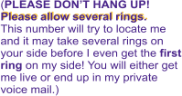 Please allow several rings.   (PLEASE DON’T HANG UP! Please allow several rings.   This number will try to locate me and it may take several rings on your side before I even get the first ring on my side! You will either get me live or end up in my private voice mail.)