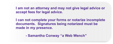 I am not an attorney and may not give legal advice or accept fees for legal advice.  I can not complete your forms or notarize incomplete documents.  Signatures being notarized must be made in my presence.            - Samantha Conway “a Web Wench”